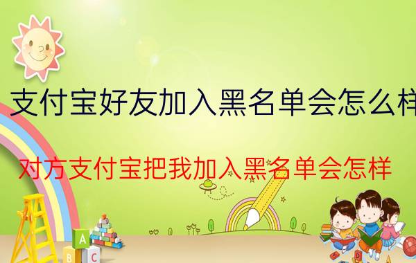 支付宝好友加入黑名单会怎么样 对方支付宝把我加入黑名单会怎样？